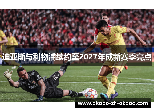 迪亚斯与利物浦续约至2027年成新赛季亮点 迪亚斯与利物浦续约至2027年成新赛季亮点
