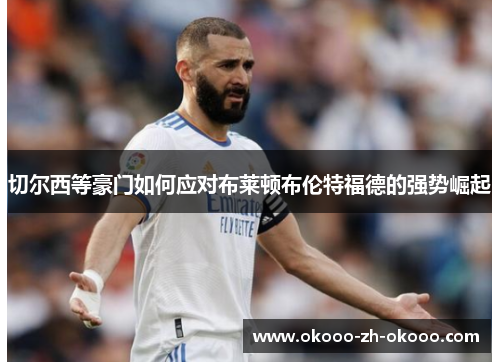 切尔西等豪门如何应对布莱顿布伦特福德的强势崛起 切尔西等豪门如何应对布莱顿布伦特福德的强势崛起