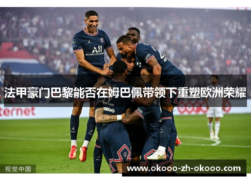 法甲豪门巴黎能否在姆巴佩带领下重塑欧洲荣耀